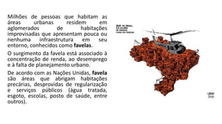Milhões de pessoas que habitam as
áreas urbanas residem em
aglomerados de habitações
improvisadas que apresentam pouca ou
nenhuma infraestrutura em seu
entorno, conhecidos como favelas.
O surgimento da favela está associado à
concentração de renda, ao desemprego
e à falta de planejamento urbano.
De acordo com as Nações Unidas, favela
são áreas que abrigam habitações
precárias, desprovidas de regularização
e serviços públicos (água tratada,
esgoto, escolas, posto de saúde, entre
outros).
 