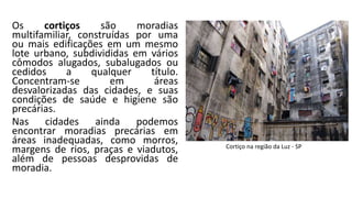Os cortiços são moradias
multifamiliar, construídas por uma
ou mais edificações em um mesmo
lote urbano, subdivididas em vários
cômodos alugados, subalugados ou
cedidos a qualquer título.
Concentram-se em áreas
desvalorizadas das cidades, e suas
condições de saúde e higiene são
precárias.
Nas cidades ainda podemos
encontrar moradias precárias em
áreas inadequadas, como morros,
margens de rios, praças e viadutos,
além de pessoas desprovidas de
moradia.
Cortiço na região da Luz - SP
 