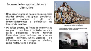 Escassez de transporte coletivo e
alternativo
• O transporte urbano nas grandes e médias
cidades envolve três graves problemas:
poluição (sonora e do ar),
congestionamentos e deficiências no
transporte coletivo.
• Os países pobres, as frotas de veículos são
antigas, o que leva a emissão de mais
gases poluentes; faltam recursos
financeiros para melhorar os sistemas
viários — avenidas, túneis, viadutos — e a
infraestrutura de transportes coletivos,
como metrô, trens e ônibus.
Transporte público na Índia
 