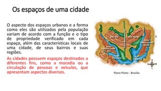 Os espaços de uma cidade
O aspecto dos espaços urbanos e a forma
como eles são utilizados pela população
variam de acordo com a função e o tipo
de propriedade verificado em cada
espaço, além das características locais de
uma cidade, de seus bairros e suas
regiões.
As cidades possuem espaços destinados a
diferentes fins, como a moradia ou a
circulação de pessoas e veículos, que
apresentam aspectos diversos. Plano Piloto - Brasília
 