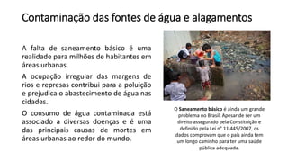 Contaminação das fontes de água e alagamentos
A falta de saneamento básico é uma
realidade para milhões de habitantes em
áreas urbanas.
A ocupação irregular das margens de
rios e represas contribui para a poluição
e prejudica o abastecimento de água nas
cidades.
O consumo de água contaminada está
associado a diversas doenças e é uma
das principais causas de mortes em
áreas urbanas ao redor do mundo.
O Saneamento básico é ainda um grande
problema no Brasil. Apesar de ser um
direito assegurado pela Constituição e
definido pela Lei n° 11.445/2007, os
dados comprovam que o país ainda tem
um longo caminho para ter uma saúde
pública adequada.
 