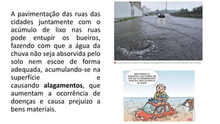 A pavimentação das ruas das
cidades juntamente com o
acúmulo de lixo nas ruas
pode entupir os bueiros,
fazendo com que a água da
chuva não seja absorvida pelo
solo nem escoe de forma
adequada, acumulando-se na
superfície e
causando alagamentos, que
aumentam a ocorrência de
doenças e causa prejuízo a
bens materiais.
 