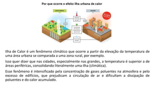 Ilha de Calor é um fenômeno climático que ocorre a partir da elevação da temperatura de
uma área urbana se comparada a uma zona rural, por exemplo.
Isso quer dizer que nas cidades, especialmente nas grandes, a temperatura é superior a de
áreas periféricas, consolidando literalmente uma ilha (climática).
Esse fenômeno é intensificado pela concentração de gases poluentes na atmosfera e pelo
excesso de edifícios, que prejudicam a circulação de ar e dificultam a dissipação de
poluentes e do calor acumulado.
 