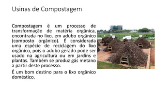 Usinas de Compostagem
Compostagem é um processo de
transformação de matéria orgânica,
encontrada no lixo, em adubo orgânico
(composto orgânico). É considerada
uma espécie de reciclagem do lixo
orgânico, pois o adubo gerado pode ser
usado na agricultura ou em jardins e
plantas. Também se produz gás metano
a partir deste processo.
É um bom destino para o lixo orgânico
doméstico.
 