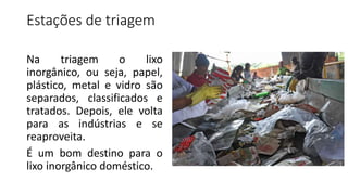 Estações de triagem
Na triagem o lixo
inorgânico, ou seja, papel,
plástico, metal e vidro são
separados, classificados e
tratados. Depois, ele volta
para as indústrias e se
reaproveita.
É um bom destino para o
lixo inorgânico doméstico.
 