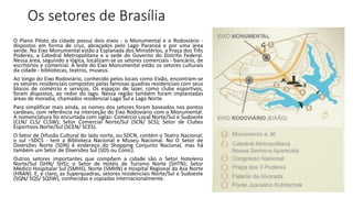 Os setores de Brasília
O Plano Piloto da cidade possui dois eixos - o Monumental e o Rodoviário -
dispostos em forma de cruz, abraçados pelo Lago Paranoá e por uma área
verde. No Eixo Monumental estão a Esplanada dos Ministérios, a Praça dos Três
Poderes, a Catedral Metropolitana e a sede do Governo do Distrito Federal.
Nessa área, seguindo a lógica, localizam-se os setores comerciais - bancário, de
escritórios e comercial. A leste do Eixo Monumental estão os setores culturais
da cidade - bibliotecas, teatros, museus.
Ao longo do Eixo Rodoviário, conhecido pelos locais como Eixão, encontram-se
os setores residenciais compostos pelas famosas quadras residenciais com seus
blocos de comércio e serviços. Os espaços de lazer, como clube esportivos,
foram dispostos, ao redor do lago. Nessa região também foram implantadas
áreas de moradia, chamados residencial Lago Sul e Lago Norte.
Para simplificar mais ainda, os nomes dos setores foram baseados nos pontos
cardeais, com referência na interseção do Eixo Rodoviário com o Monumental.
A nomenclatura foi encurtada com siglas: Comércio Local Norte/Sul e Sudoeste
(CLN/ CLS/ CLSW); Setor Comercial Norte/Sul (SCN/ SCS); Setor de Clubes
Esportivos Norte/Sul (SCEN/ SCES).
O Setor de Difusão Cultural do lado norte, ou SDCN, contém o Teatro Nacional;
o sul –SDCS - tem a Biblioteca Nacional e Museu Nacional. No O Setor de
Diversões Norte (SDN) é endereço do Shopping Conjunto Nacional, mas há
também um Setor de Diversões Sul (SDS ou Conic).
Outros setores importantes que compõem a cidade são o Setor Hoteleiro
Norte/Sul (SHN/ SHS); o Setor de Hotéis de Turismo Norte (SHTN); Setor
Médico Hospitalar Sul (SMHS), Norte (SMHN) e Hospital Regional da Asa Norte
(HRAN). E, é claro, as Superquadras, setores residenciais Norte/Sul e Sudoeste
(SQN/ SQS/ SQSW), conhecidas e copiadas internacionalmente.
 