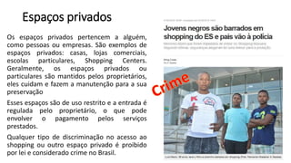 Espaços privados
Os espaços privados pertencem a alguém,
como pessoas ou empresas. São exemplos de
espaços privados: casas, lojas comerciais,
escolas particulares, Shopping Centers.
Geralmente, os espaços privados ou
particulares são mantidos pelos proprietários,
eles cuidam e fazem a manutenção para a sua
preservação
Esses espaços são de uso restrito e a entrada é
regulada pelo proprietário, o que pode
envolver o pagamento pelos serviços
prestados.
Qualquer tipo de discriminação no acesso ao
shopping ou outro espaço privado é proibido
por lei e considerado crime no Brasil.
 