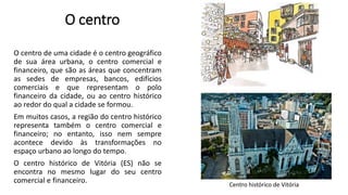 O centro
O centro de uma cidade é o centro geográfico
de sua área urbana, o centro comercial e
financeiro, que são as áreas que concentram
as sedes de empresas, bancos, edifícios
comerciais e que representam o polo
financeiro da cidade, ou ao centro histórico
ao redor do qual a cidade se formou.
Em muitos casos, a região do centro histórico
representa também o centro comercial e
financeiro; no entanto, isso nem sempre
acontece devido às transformações no
espaço urbano ao longo do tempo.
O centro histórico de Vitória (ES) não se
encontra no mesmo lugar do seu centro
comercial e financeiro. Centro histórico de Vitória
 