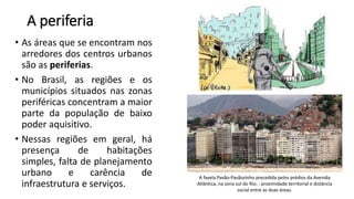 A periferia
• As áreas que se encontram nos
arredores dos centros urbanos
são as periferias.
• No Brasil, as regiões e os
municípios situados nas zonas
periféricas concentram a maior
parte da população de baixo
poder aquisitivo.
• Nessas regiões em geral, há
presença de habitações
simples, falta de planejamento
urbano e carência de
infraestrutura e serviços.
A favela Pavão-Pavãozinho precedida pelos prédios da Avenida
Atlântica, na zona sul do Rio; : proximidade territorial e distância
social entre as duas áreas.
 