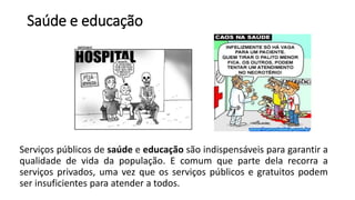 Saúde e educação
Serviços públicos de saúde e educação são indispensáveis para garantir a
qualidade de vida da população. E comum que parte dela recorra a
serviços privados, uma vez que os serviços públicos e gratuitos podem
ser insuficientes para atender a todos.
 