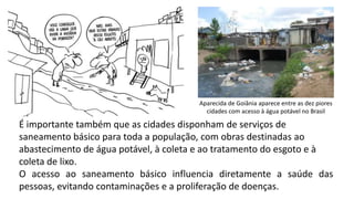 Aparecida de Goiânia aparece entre as dez piores
cidades com acesso à água potável no Brasil
É importante também que as cidades disponham de serviços de
saneamento básico para toda a população, com obras destinadas ao
abastecimento de água potável, à coleta e ao tratamento do esgoto e à
coleta de lixo.
O acesso ao saneamento básico influencia diretamente a saúde das
pessoas, evitando contaminações e a proliferação de doenças.
 