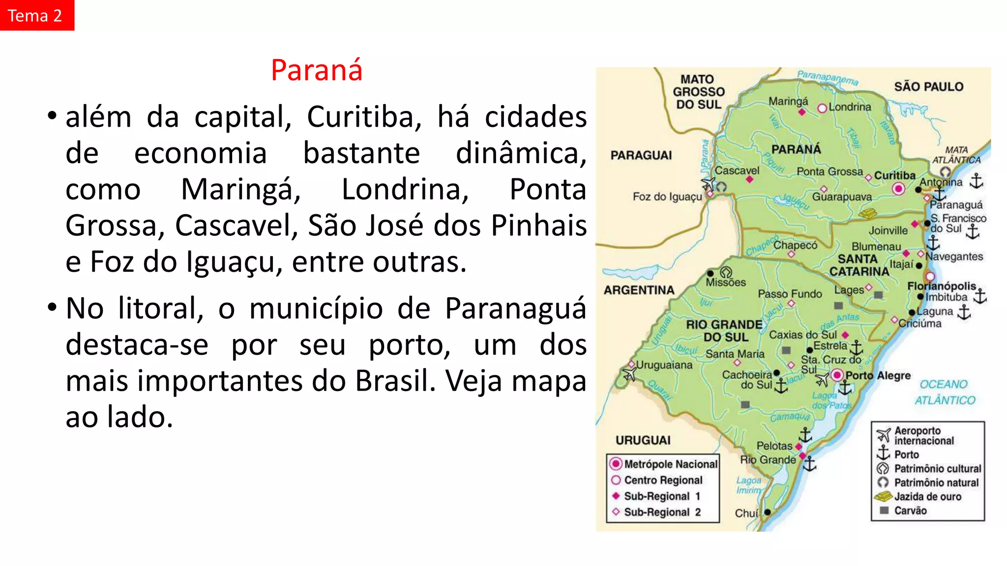 Paraná
• além da capital, Curitiba, há cidades
de economia bastante dinâmica,
como Maringá, Londrina, Ponta
Grossa, Cascavel, São José dos Pinhais
e Foz do Iguaçu, entre outras.
• No litoral, o município de Paranaguá
destaca-se por seu porto, um dos
mais importantes do Brasil. Veja mapa
ao lado.
Tema 2
 
