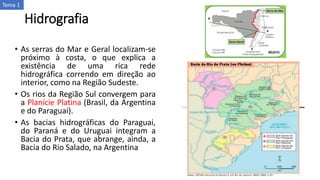 Hidrografia
• As serras do Mar e Geral localizam-se
próximo à costa, o que explica a
existência de uma rica rede
hidrográfica correndo em direção ao
interior, como na Região Sudeste.
• Os rios da Região Sul convergem para
a Planície Platina (Brasil, da Argentina
e do Paraguai).
• As bacias hidrográficas do Paraguai,
do Paraná e do Uruguai integram a
Bacia do Prata, que abrange, ainda, a
Bacia do Rio Salado, na Argentina
Tema 1
 