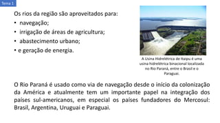 Os rios da região são aproveitados para:
• navegação;
• irrigação de áreas de agricultura;
• abastecimento urbano;
• e geração de energia.
A Usina Hidrelétrica de Itaipu é uma
usina hidrelétrica binacional localizada
no Rio Paraná, entre o Brasil e o
Paraguai.
O Rio Paraná é usado como via de navegação desde o início da colonização
da América e atualmente tem um importante papel na integração dos
países sul-americanos, em especial os países fundadores do Mercosul:
Brasil, Argentina, Uruguai e Paraguai.
Tema 1
 