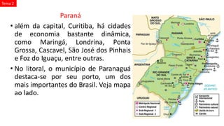 Paraná
• além da capital, Curitiba, há cidades
de economia bastante dinâmica,
como Maringá, Londrina, Ponta
Grossa, Cascavel, São José dos Pinhais
e Foz do Iguaçu, entre outras.
• No litoral, o município de Paranaguá
destaca-se por seu porto, um dos
mais importantes do Brasil. Veja mapa
ao lado.
Tema 2
 