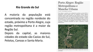 Rio Grande do Sul
A maioria da população está
concentrada na região nordeste do
estado, próximo a Porto Alegre, cuja
região metropolitana é a maior da
Região Sul.
Depois da capital, as maiores
cidades do estado são Caxias do Sul,
Pelotas, Canoas e Santa Maria.
 