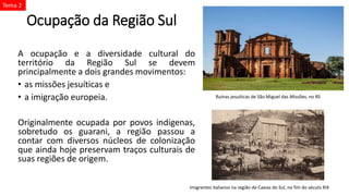 Ocupação da Região Sul
A ocupação e a diversidade cultural do
território da Região Sul se devem
principalmente a dois grandes movimentos:
• as missões jesuíticas e
• a imigração europeia.
Originalmente ocupada por povos indígenas,
sobretudo os guarani, a região passou a
contar com diversos núcleos de colonização
que ainda hoje preservam traços culturais de
suas regiões de origem.
Ruínas jesuíticas de São Miguel das Missões, no RS
Imigrantes italianos na região de Caxias do Sul, no fim do século XIX
Tema 2
 