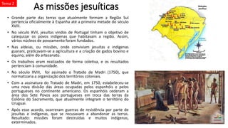 As missões jesuíticas
• Grande parte das terras que atualmente formam a Região Sul
pertencia oficialmente à Espanha até a primeira metade do século
XVIII.
• No século XVII, jesuítas vindos de Portugal tinham o objetivo de
catequizar os povos indígenas que habitavam a região. Assim,
vários núcleos de povoamento foram fundados.
• Nas aldeias, ou missões, onde conviviam jesuítas e indígenas
guarani, praticavam-se a agricultura e a criação de gados bovino e
equino, além do artesanato.
• Os trabalhos eram realizados de forma coletiva, e os resultados
pertenciam à comunidade.
• No século XVIII, foi assinado o Tratado de Madri (1750), que
normatizaria a organização dos territórios coloniais.
• Com a assinatura do Tratado de Madri, em 1750, estabeleceu-se
uma nova divisão das áreas ocupadas pelos espanhóis e pelos
portugueses no continente americano. Os espanhóis cederam a
área dos Sete Povos aos portugueses em troca das terras da
Colônia do Sacramento, que atualmente integram o território do
Uruguai.
• Após esse acordo, ocorreram guerras de resistência por parte de
jesuítas e indígenas, que se recusavam a abandonar as terras.
Resultado: missões foram destruídas e muitos indígenas,
exterminados.
Tema 2
 