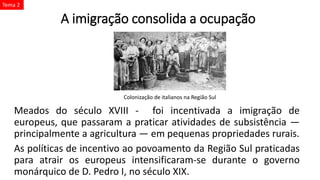 A imigração consolida a ocupação
Meados do século XVIII - foi incentivada a imigração de
europeus, que passaram a praticar atividades de subsistência —
principalmente a agricultura — em pequenas propriedades rurais.
As políticas de incentivo ao povoamento da Região Sul praticadas
para atrair os europeus intensificaram-se durante o governo
monárquico de D. Pedro I, no século XIX.
Colonização de italianos na Região Sul
Tema 2
 