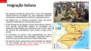 Imigração italiana
• Na segunda metade do século XIX, o ritmo de imigração
alemã diminuiu na Região Sul, mas imigrantes italianos
começaram a desembarcar no Brasil em grande número.
• Na Região Sul, os italianos ocuparam áreas nas serras
Gaúcha e Catarinense e no oeste paranaense.
• O Rio Grande do Sul abrigou a maior parte desses colonos.
Uma grande comunidade italiana se consolidou em
pequenas propriedades que produziam uva e vinho, além
de culturas de subsistência, como milho e trigo, entre
outras.
• A vinicultura se tornou uma especialidade da Serra
Gaúcha, constituindo uma atividade importante para a
economia, que conta com feiras e festas tradicionais.
• Os italianos foram responsáveis pela fundação de cidades
no Rio Grande do Sul, como Caxias do Sul, Bento
Gonçalves e Garibaldi (Veja mapa ao lado)
Tema 2
 