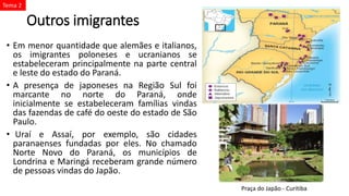 Outros imigrantes
• Em menor quantidade que alemães e italianos,
os imigrantes poloneses e ucranianos se
estabeleceram principalmente na parte central
e leste do estado do Paraná.
• A presença de japoneses na Região Sul foi
marcante no norte do Paraná, onde
inicialmente se estabeleceram famílias vindas
das fazendas de café do oeste do estado de São
Paulo.
• Uraí e Assaí, por exemplo, são cidades
paranaenses fundadas por eles. No chamado
Norte Novo do Paraná, os municípios de
Londrina e Maringá receberam grande número
de pessoas vindas do Japão.
Praça do Japão - Curitiba
Tema 2
 