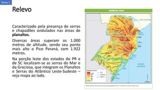 Relevo
Caracterizado pela presença de serras
e chapadões ondulados nas áreas de
planaltos.
Diversas áreas superam os 1.000
metros de altitude, sendo seu ponto
mais alto o Pico Paraná, com 1.922
metros.
Na porção leste dos estados do PR e
de SC localizam-se as serras do Mar e
da Graciosa, que integram os Planaltos
e Serras do Atlântico Leste-Sudeste –
veja mapa ao lado.
Tema 1
 