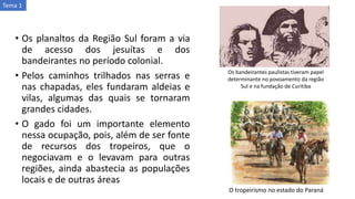 • Os planaltos da Região Sul foram a via
de acesso dos jesuítas e dos
bandeirantes no período colonial.
• Pelos caminhos trilhados nas serras e
nas chapadas, eles fundaram aldeias e
vilas, algumas das quais se tornaram
grandes cidades.
• O gado foi um importante elemento
nessa ocupação, pois, além de ser fonte
de recursos dos tropeiros, que o
negociavam e o levavam para outras
regiões, ainda abastecia as populações
locais e de outras áreas
Os bandeirantes paulistas tiveram papel
determinante no povoamento da região
Sul e na fundação de Curitiba
O tropeirismo no estado do Paraná
Tema 1
 