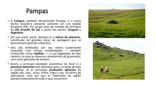 Pampas
• O Campos, também denominado Pampas, é o único
bioma brasileiro presente somente em um estado
brasileiro (RS). Ele ocupa mais da metade do território
do Rio Grande do Sul e parte dos países: Uruguai e
Argentina.
• Em sua maior parte, destaca-se o relevo de planícies,
constituído de grandes áreas de pastagens que se
desenvolvem grandes rebanhos.
• Eles são lembrados por seu relevo suavemente
ondulado, com colinas arredondadas — também
conhecidas como coxilhas —, e sua vegetação de tipo
rasteira, na qual se observa o predomínio de gramíneas,
com raras aparições de árvores.
• Assim, a principal atividade econômica do local é a
pecuária extensiva com destaque para a criação de bois
e ovelhas. Já as principais produções agrícolas da
região são: soja , arroz, milho, trigo e uva, na forma de
policultura, uma vez que os habitantes da região
plantam praticamente tudo o que consomem
 