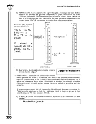 Unidade VIII. Ligações Químicas

D) REPRESENTE, macroscopicamente, a proveta após a realização do teste do teor

alcoólico da amostra de gasolina, encontrada no posto mencionado no texto.
Considere o teste feito como representado na proveta do sistema inicial. EXPLICITE
todo o raciocínio utilizado para calcular os volumes que serão representados na
proveta final e INDIQUE no desenho a constituição e volume de cada fase.
Raciocínio para o cálculo
das fases após o teste:

100 % --- 50 mL
58% ------ x
X = 29 mL de
etanol

GASOLINA
DO POSTO

V
etanol
+
solução de sal =
29 mL + 50 mL =
79 mL

Após agitação

SOLUÇÃO
SAL

SISTEMA INICIAL

E) Qual o nome da interação intermolecular existente
entre o etanol e a água?

DE

SISTEMA FINAL

Ligação de hidrogênio

13. (VUNESP-SP - adaptada) O combustível vendido
como "gasolina" no Brasil é, na verdade, uma mistura de gasolina (hidrocarbonetos)
com uma quantidade de álcool. Duas fraudes comuns neste tipo de combustível são: a
adição de excesso de álcool etílico (CH3CH2OH) e a adição de solventes orgânicos
(hidrocarbonetos), os quais podem causar danos ao veículo e prejuízos ao meio
ambiente.
A uma proveta contendo 800 mL de gasolina foi adicionada água para completar 1L.
Posteriormente, adicionou-se iodo (I2 - coloração roxa) e observou-se que a fase
colorida ocupava 700 mL e a incolor, 300 mL.
A) FORNEÇA o nome do composto adicionado à gasolina que é detectado por este
método.

álcool etílico (etanol)

350

 