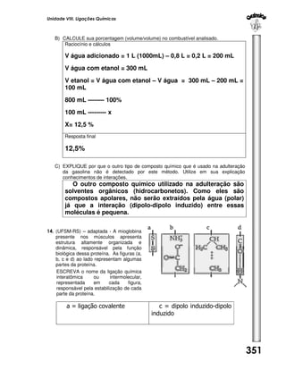 Unidade VIII. Ligações Químicas

B) CALCULE sua porcentagem (volume/volume) no combustível analisado.
Raciocínio e cálculos

V água adicionado = 1 L (1000mL) – 0,8 L = 0,2 L = 200 mL
V água com etanol = 300 mL
V etanol = V água com etanol – V água = 300 mL – 200 mL =
100 mL
800 mL -------- 100%
100 mL --------- x
X= 12,5 %
Resposta final

12,5%
C) EXPLIQUE por que o outro tipo de composto químico que é usado na adulteração
da gasolina não é detectado por este método. Utilize em sua explicação
conhecimentos de interações.

O outro composto químico utilizado na adulteração são
solventes orgânicos (hidrocarbonetos). Como eles são
compostos apolares, não serão extraídos pela água (polar)
já que a interação (dipolo-dipolo induzido) entre essas
moléculas é pequena.
14. (UFSM-RS) – adaptada - A mioglobina
presente nos músculos apresenta
estrutura altamente organizada e
dinâmica, responsável pela função
biológica dessa proteína. As figuras (a,
b, c e d) ao lado representam algumas
partes da proteína.
ESCREVA o nome da ligação química
interatômica
ou
intermolecular,
representada
em
cada
figura,
responsável pela estabilização de cada
parte da proteína.

a = ligação covalente

c = dipolo induzido-dipolo
induzido

351

 