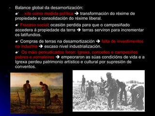 Balance global da desamortización: ✐  Éxito como medida política     transformación do réxime de propiedade e consolidación do réxime liberal. ✐  Fracaso social : ocasión perdida para que o campesiñado accedera á propiedade da terra    terras serviron para incrementar os latifundios. ✐  Compras de terras na desamortización     falta de investimentos na industria     escaso nivel industrialización. ✐  Os máis perxudicados foron: Igrexa, concellos e campesiños pobres e xornaleiros     empeoraron as súas condicións de vida e a Igrexa perdeu patrimonio artístico e cultural por supresión de conventos. 