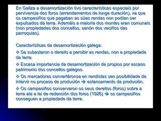 En Galiza a desamortización tivo características especiais por pervivencia dos foros (arrendamentos de longa duración), xa que os campesiños que pagaban as súas rendas non podían ser expulsados da terra. Ademáis a maioría dos montes eran comunais (non propiedades dos concellos, senón dos veciños das parroquias). Características da desamortización galega: ❖  Se subastaron o dereito a percibir as rendas, non a propiedade da terra. ❖   Escasa importancia da desamortización de propios por escaso patrimonio dos concellos galegos. ❖  Os mercadores convertéronse en rendistas sen posibilidade de intervir no proceso de produción    estancamento da produción.  ❖  Os campesiños conservaron os seus dereitos (foros) sobre a terra ata a lei de redención dos foros (1926)    os campesiños conseguen a propiedade da terra. 