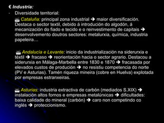 €  Industria: Diversidade territorial:    Cataluña:   principal zona industrial    maior diversificación. Destaca o sector textil, debido á introdución do algodón, á mecanización do fiado e tecido e o reinvestimento de capitais    desenvolvemento doutros sectores: metalurxia, química, industria papeleira…      Andalucía e Levante :  inicio da industrialización na siderurxia e téxtil    fracaso    reorientación hacia o sector agrario. Destacou a siderurxia en Málaga-Marbella entre 1830 e 1870    fracasada por elevados custos de produción    no resistiu competencia do norte (PV e Asturias). Tamén riqueza mineira (cobre en Huelva) explotada por empresas estranxeiras.    Asturias : industria extractiva de carbón (mediados S.XIX)    instalación altos fornos e empresas metalúrxicas    dificultades: baixa calidade do mineral (carbón)    caro non competindo co inglés    proteccionismo. 