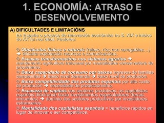 1. ECONOMÍA:  ATRASO E DESENVOLVEMENTO A) DIFICULTADES E LIMITACIÓNS En España o proceso de renovación económica no S. XIX e inicios do XX foi moi débil. Factores:    Obstáculos físicos e naturais  (relevo, ríos non navegables…)    dificulta explotación recursos e comunicacións.    Escasas transformacións nos sistemas agrarios     mantemento agricultura traicional por mentalidade conservadora de propietarios.    Baixa capacidade de consumo  por baixos  ingresos de familias campesiñas    baixo nivel demanda    baixo nivel de produción.    Baixa competitividade dos produtos españois  por alto custo de produción    necesidade de proteccionismo.    Escaseza de capitais  nos sectores produtivos: os capitalistas españois dirixíronse hacia investimentos especuladores (terras, inmuebles)    dominio dos sectores productivos por investidores estranxeiros.    Mentalidade dos capitalistas españois  = beneficios rápidos en lugar de innovar e ser competitivos. 