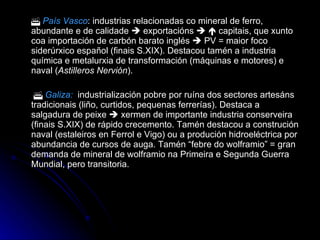    País Vasco : industrias relacionadas co mineral de ferro, abundante e de calidade    exportacións       capitais, que xunto coa importación de carbón barato inglés    PV = maior foco siderúrxico español (finais S.XIX). Destacou tamén a industria química e metalurxia de transformación (máquinas e motores) e naval ( Astilleros Nervión ).      Galiza:   industrialización pobre por ruína dos sectores artesáns tradicionais (liño, curtidos, pequenas ferrerías). Destaca a salgadura de peixe    xermen de importante industria conserveira (finais S.XIX) de rápido crecemento. Tamén destacou a construción naval (estaleiros en Ferrol e Vigo) ou a produción hidroeléctrica por abundancia de cursos de auga. Tamén “febre do wolframio” = gran demanda de mineral de wolframio na Primeira e Segunda Guerra Mundial, pero transitoria. 