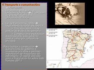 €  Transporte e comunicacións    Ferrocarril:  Introdución en España do ferrocarril foi tardía    1º ferrocarril de pasaxeiros en 1848 (Barcelona- Mataró) Lei de Ferrocarrís (1855)    regulamento da rede, establecía:    Trazado radial = liñas partían de Madrid ata periferia.    Construción e explotación das liñas tanto polo goberno central como por compañías privadas. - Para facilitar a construción    subvencións do goberno a inversores privados e permiso importación de maquinaria do estranxeiro.  O capital utilizado para a financiación foi sobre todo francés (60%) 