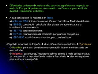Dificultades do terreo    maior ancho das vías españolas co respecto ao resto de Europa    problemas de conexión con Europa e gran lentitude (Madrid – Barcelona, 24 horas). A súa construción foi realizada en  fases : a)  antes de 1855 : inicio construción liñas en Barcelona, Madrid e Asturias. b)  1855-66 : construción principais vías grazas ao apoio estatal e a investimentos estranxeiros. c)  1867-76 : paralización obras. d)  1877-96 : relanzamento da produción por grandes compañías. e)  1897-1936 : continúa a construción, pero con lentitude. - Papel do ferrocarril en España    discusión entre historiadores     2 posturas :    Positiva : para uns, permitiu a comunicación interior e o transporte de mercadorías.    Negativa : para outros, resultados pobres debido á mala política estatal, xa que permitiu a importación de material ferroviario    efectos negativos para a siderurxia española. 