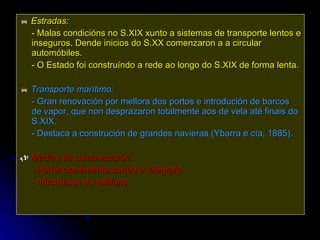    Estradas:   - Malas condicións no S.XIX xunto a sistemas de transporte lentos e inseguros. Dende inicios do S.XX comenzaron a a circular automóbiles. - O Estado foi construíndo a rede ao longo do S.XIX de forma lenta.    Transporte marítimo:   - Gran renovación por mellora dos portos e introdución de barcos de vapor, que non desprazaron totalmente aos de vela até finais do S.XIX. - Destaca a construción de grandes navieras (Ybarra e cía, 1885).    Medios de comunicación:  -  Perfeccionamento correo e telégrafo. - Introdución do teléfono. 
