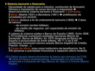 €  Sistema bancario e financeiro. Necesidade de capital para a industria, construción de ferrocarril, fábricas e importación de novas técnicas e maquinaria    desenvolvemento sistema bancario e financeiro.  3 elementos: $   Bolsa:  Madrid (1831) e Barcelona (1851)    proliferación de sociedades por accións. $  Banca:  destaca a lei de ordenamento bancario (1856)    2 tipos de bancos: - de emisión (emiten billetes). - de crédito (de negocios, sen capacidade de emisión de  billetes). Á cabeza do sistema estaba o Banco de España (1856). Entre 1856 e 74 fundáronse numerosas entidades bancarias (Banco de Santander, Banco de Bilbao). En 1875 otorgouse ao Banco de España á exclusividade de emitir billetes. No 1º ⅓ do S.XX fundáronse numerosos bancos actuais (Banco Español de Crédito, Popular, Urquijo…). $  Caixas de aforro:   orixe coma institucións de beneficencia. No S. XIX adícanse a actividades financeiras e captación aforro modesto -  En Galiza escaso desenvolvemento da banca ata comezos do S.XX    inicio da banca contemporánea, relacionada con actividades comerciais e industriais de Vigo (Banco de Vigo) e A Coruña (Banco Pastor). 