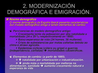    Réxime demográfico O réxime demográfico da España liberal presenta características dun modelo demográfico antigo e tamén elementos de cambio:    Pervivencias do modelo demográfico antigo:    Crecemento lento da poboación por alta natalidade e mortalidade (34 e 29  ‰ respectivamente en 1900).    Baixa esperanza de vida (34 homes, 36 mulleres).    Crisis de subsistencias por malas colleitas debido ao clima e atraso agrícola.    Epidemias cíclicas (cólera ou gripe) e guerras (Independencia, carlistas)    mortalidades catastróficas.    Elementos de cambio:  (a partir de 1885). ❖     natalidade por urbanización e industrialización. ❖     aínda máis a mortalidade por melloras na alimentación, sanidade    aumento crecemento natural e esperanza de vida 2. MODERNIZACIÓN DEMOGRÁFICA E EMIGRACIÓN. 