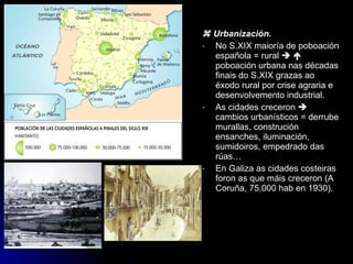    Urbanización. No S.XIX maioría de poboación española = rural       poboación urbana nas décadas finais do S.XIX grazas ao éxodo rural por crise agraria e desenvolvemento industrial. As cidades creceron    cambios urbanísticos = derrube murallas, construción ensanches, iluminación, sumidoiros, empedrado das rúas… En Galiza as cidades costeiras foron as que máis creceron (A Coruña, 75.000 hab en 1930). 