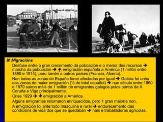    Migracións Desfase entre o gran crecemento da poboación e o menor dos recursos    marcha da poboación       emigración española a América (1 millón entre 1890 e 1914), pero tamén a outros países (Francia, Alxeria). Non todas as zonas de España foron afectadas por igual    Galicia foi unha das zonas de maior emigración ( ⅓ do total español)    nun século entre 1860 e 1970 sairon máis de 1 millón de emigrantes galegos polos portos de A Coruña e Vigo principalmente. Crise 1929       emigración a América.  Algúns emigrantes retornaron enriquecidos, pero 1 gran maioría non. A emigración foi ante todo masculina e rural    endurecemento das condicións de vida dos que se quedaban    nais e traballadoras agrícolas. 