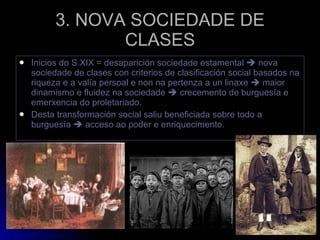 3. NOVA SOCIEDADE DE CLASES Inicios do S.XIX = desaparición sociedade estamental    nova sociedade de clases con criterios de clasificación social basados na riqueza e a valía persoal e non na pertenza a un linaxe    maior dinamismo e fluidez na sociedade    crecemento de burguesía e emerxencia do proletariado. Desta transformación social saliu beneficiada sobre todo a burguesía    acceso ao poder e enriquecimento. 