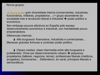    Novos grupos:  d) Burguesía:  gran diversidade interna (comerciantes, industriais, funcionarios, militares, propietarios…) = grupo ascendente da sociedade tras a revolución liberal e industrial    poder político e económico. Sen embargo poucos efectivos en España polo escaso desenvolvemento económico e industrial, con mentalidade pouco emprendedora. Diferencias internas:    Alta burguesía : financeiros, industriais e comerciantes… Manexan grandes fortunas e controlan poder político.    Clases medias : clase intermedia entre alta burguesía e proletariado. Orixe por desenvolvemento urbano    pequenos propietarios (talleres, negocios, terras), profesionais liberais (médicos, avogados), funcionarios… Defenderon, en xeral, principios liberais e democráticos. 
