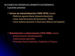 B) FASES DO DESENVOLVEMENTO ECONÓMICO. 3 grandes periodos:    Inicios da industrialización (1830-1870):  trazos: - Reforma agraria liberal (desamortizacións). - Inicio rede ferroviaria (lei ferrocarrís, 1855). - Inicio sistema bancario e financeiro (Banco de España).    Ralentización e estancamento (1870-1890):  trazos: - Estancamento industrialización. - Caída prezos agrícolas. - Principais focos industrias: Cataluña e P.Vasco. 