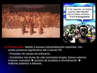 e) Proletariado:  debido á escasa industrialización española, non acada presenza significativa até ó século XX. - Proceden do campo da artesanía. - Condicións moi duras de vida (xornadas longas, baixos salarios, míseras vivendas)    accións de protesta e reivindicación    melloras salariais e laborais. 