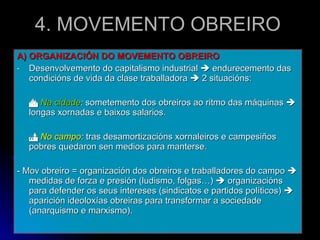 4. MOVEMENTO OBREIRO A) ORGANIZACIÓN DO MOVEMENTO OBREIRO Desenvolvemento do capitalismo industrial    endurecemento das condicións de vida da clase traballadora    2 situacións:    Na cidade :  sometemento dos obreiros ao ritmo das máquinas    longas xornadas e baixos salarios.    No campo :  tras desamortizacións xornaleiros e campesiños pobres quedaron sen medios para manterse. - Mov obreiro = organización dos obreiros e traballadores do campo    medidas de forza e presión (ludismo, folgas…)    organizacións para defender os seus intereses (sindicatos e partidos políticos)    aparición ideoloxías obreiras para transformar a sociedade (anarquismo e marxismo). 