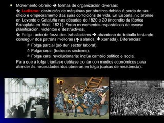 Movemento obreiro    formas de organización diversas:    Ludismo:  destrución de máquinas por obreiros debido á perda do seu oficio e empeoramento das súas condicións de vida. En España inicíaronse en Levante e Cataluña nas décadas do 1820 e 30 (incendio da fábrica Bonaplata en Alcoi, 1821). Foron movementos esporádicos de escasa planificación, violentos e destructivos.    Folga:  acto de forza dos traballadores    abandono do traballo tentando conseguir dos patróns melloras (   salarios,    xornada). Diferencias:    Folga parcial (só dun sector laboral).    Folga xeral: (todos os sectores).    Folga xeral revolucionaria: inclúe cambio político e social. Para que a folga triunfase debíase contar con medios económicos para atender ás necesidades dos obreiros en folga (caixas de resistencia). 