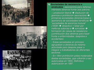    Sociedades de resistencia e sindicatos :  asociacións para defensa intereses obreiros fronte aos patróns. - Lexislación liberal    disolución de gremios e prohibición asociacións    primeiras sociedades obreiras baixo a apariencia de sociedades benéficas    “sociedades de socorros mutuos”  (1839)    obxectivo = loitar por melloras salariais e    xornadas    formación de caixas de resistencia (contribución dos obreiros para facer fronte a enfermidades, despidos e accidentes). - Estas sociedades en principio agrupaban a obreiros da mesma actividade para despois pasar a integrar a traballadores de diferentes sectores. - En 1844 prohibición polos moderados destas sociedades, que volverán a ser autorizadas en 1855. Definitiva autorización en 1887. 