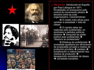 ☭  Marxismo:  introducido en España por Paul Lafargue en 1871. Rivalidades co anarquismo polo control do movemento obreiro    tensións entre as súas organizacións. Características:    O medio máis eficaz para cambiar a sociedade = loita de clases.    O cambio debe ser realizado polo proletariado, en sindicatos e partidos políticos obreiros    conquista do poder político polo proletariado    “ditadura do proletariado”.    Ditadura do proletariado    sociedade igualitaria por eliminación da propiedade privada e medios de produción privados    estatais    socialización e colectivización dos medios de produción    desaparición sociedade de clases    sociedade socialista. 